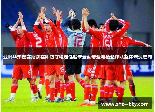 亚洲杯预选赛鏖战在即防守稳定性迎来全面考验与检验球队整体表现走向