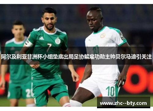 阿尔及利亚非洲杯小组垫底出局足协解雇功勋主帅贝尔马迪引关注 阿尔及利亚非洲杯小组垫底出局足协解雇功勋主帅贝尔马迪引关注