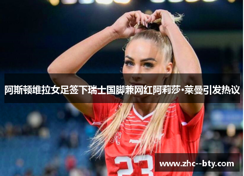 阿斯顿维拉女足签下瑞士国脚兼网红阿莉莎·莱曼引发热议