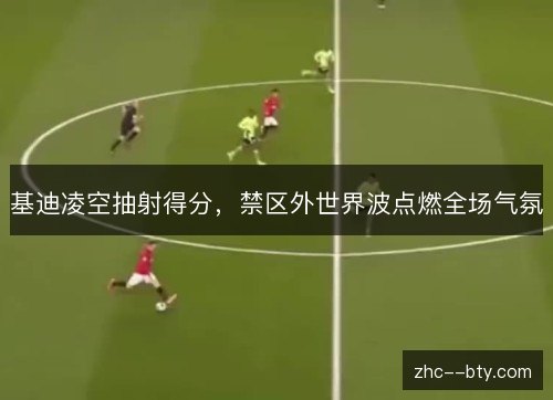 基迪凌空抽射得分，禁区外世界波点燃全场气氛