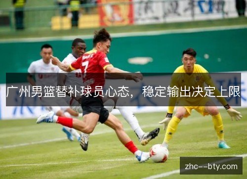 广州男篮替补球员心态,稳定输出决定上限 广州男篮替补球员心态,稳定输出决定上限